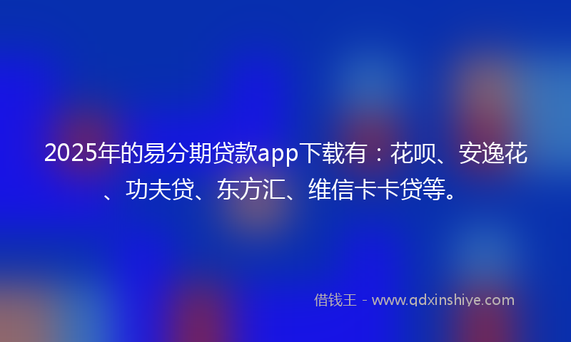 2025年的易分期贷款app下载有：花呗、安逸花、功夫贷、东方汇、维信卡卡贷等。