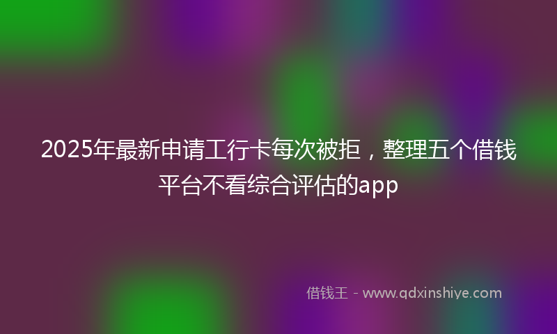 2025年最新申请工行卡每次被拒，整理五个借钱平台不看综合评估的app