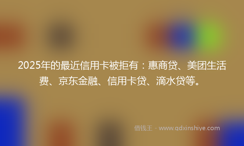 2025年的最近信用卡被拒有：惠商贷、美团生活费、京东金融、信用卡贷、滴水贷等。