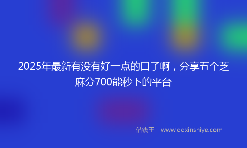 2025年最新有没有好一点的口子啊，分享五个芝麻分700能秒下的平台