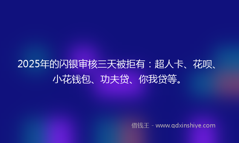 2025年的闪银审核三天被拒有：超人卡、花呗、小花钱包、功夫贷、你我贷等。