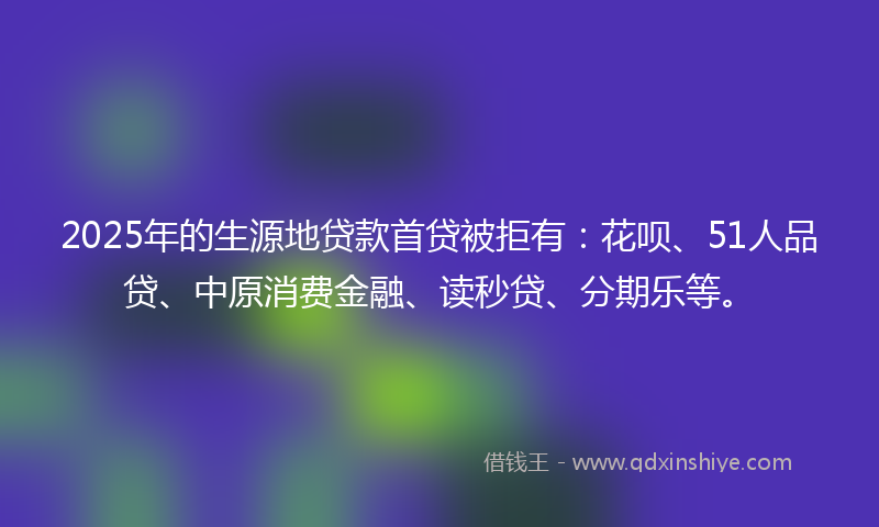 2025年的生源地贷款首贷被拒有：花呗、51人品贷、中原消费金融、读秒贷、分期乐等。