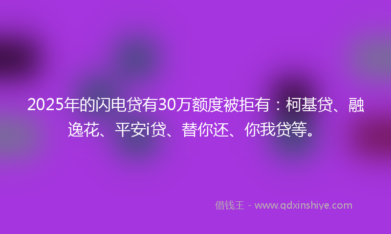 2025年的闪电贷有30万额度被拒有：柯基贷、融逸花、平安i贷、替你还、你我贷等。