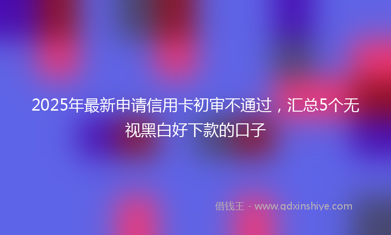 2025年最新申请信用卡初审不通过，汇总5个无视黑白好下款的口子