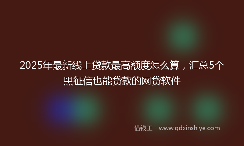 2025年最新线上贷款最高额度怎么算，汇总5个黑征信也能贷款的网贷软件