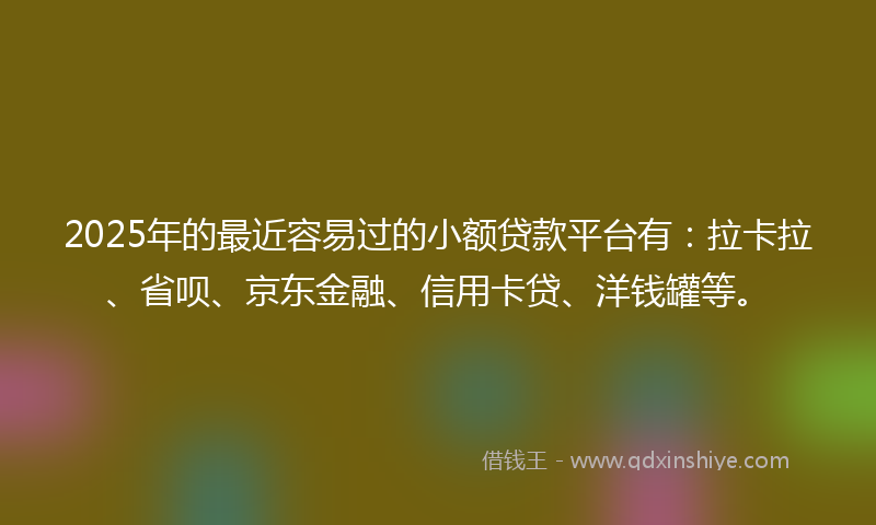 2025年的最近容易过的小额贷款平台有：拉卡拉、省呗、京东金融、信用卡贷、洋钱罐等。