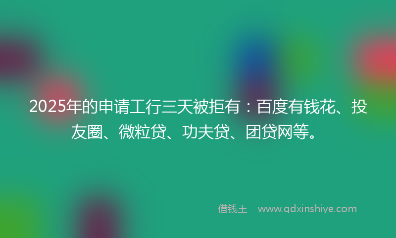 2025年的申请工行三天被拒有：百度有钱花、投友圈、微粒贷、功夫贷、团贷网等。