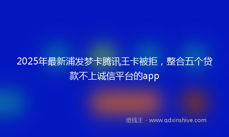 2025年最新浦发梦卡腾讯王卡被拒，整合五个贷款不上诚信平台的app