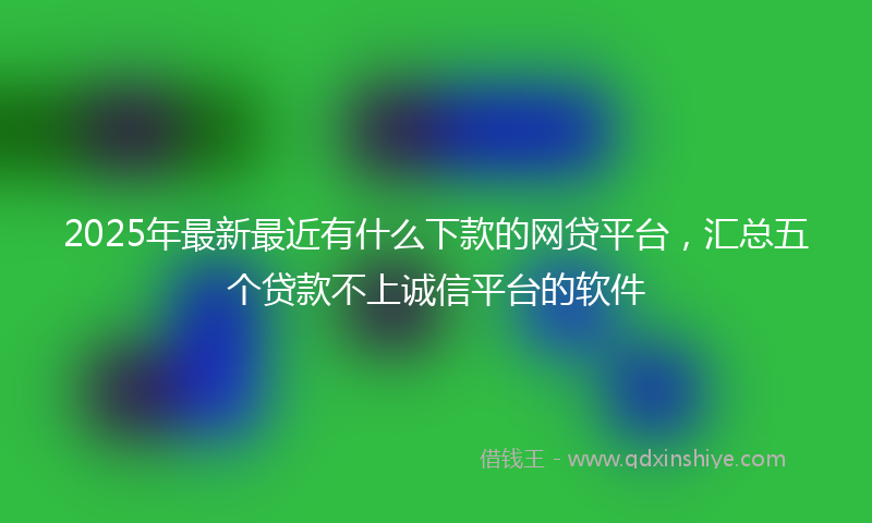 2025年最新最近有什么下款的网贷平台，汇总五个贷款不上诚信平台的软件