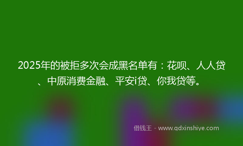 2025年的被拒多次会成黑名单有：花呗、人人贷、中原消费金融、平安i贷、你我贷等。