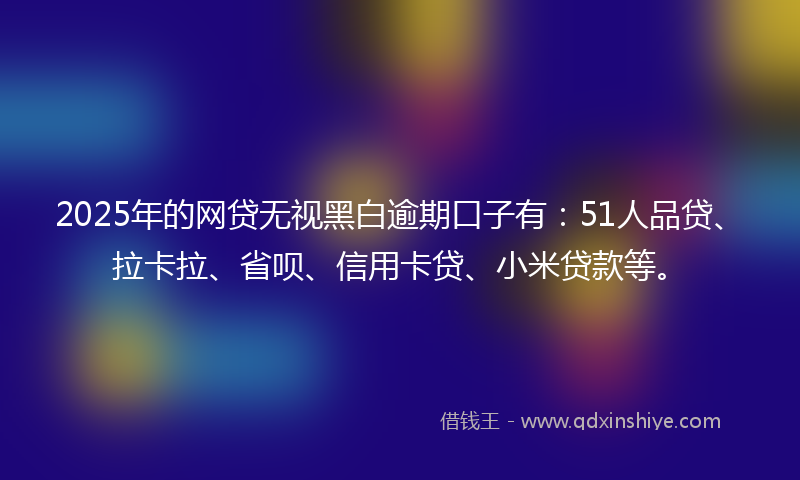 2025年的网贷无视黑白逾期口子有：51人品贷、拉卡拉、省呗、信用卡贷、小米贷款等。