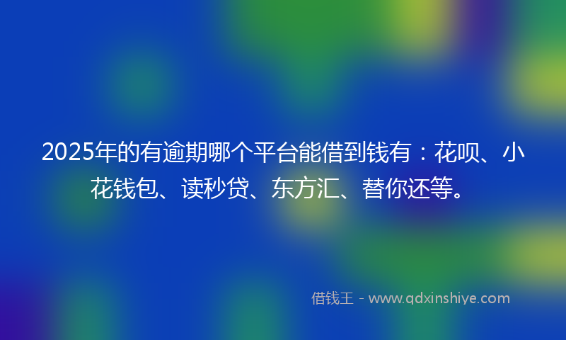 2025年的有逾期哪个平台能借到钱有：花呗、小花钱包、读秒贷、东方汇、替你还等。
