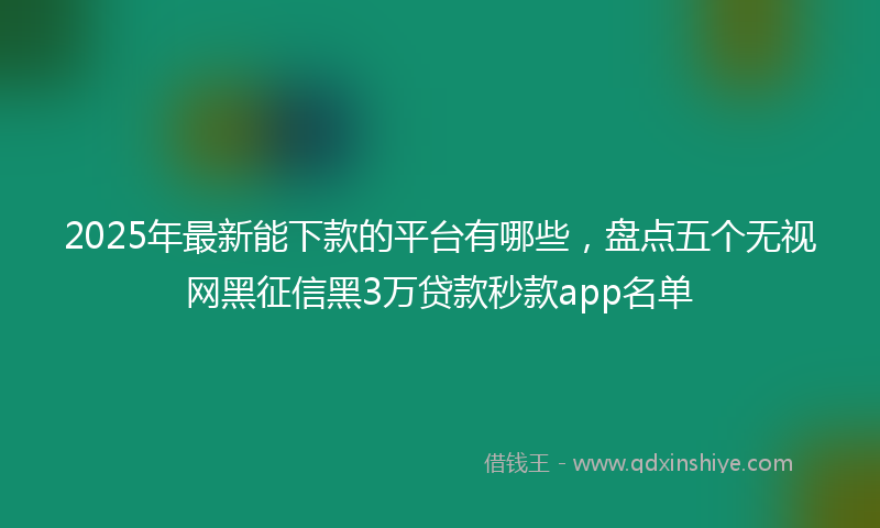 2025年最新能下款的平台有哪些，盘点五个无视网黑征信黑3万贷款秒款app名单