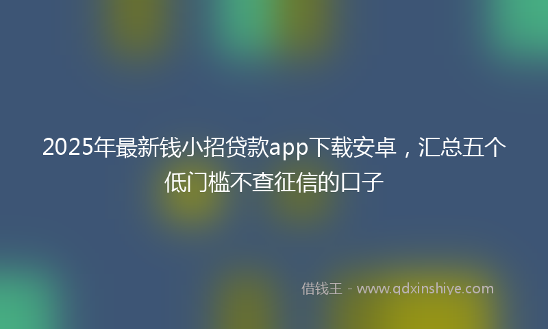 2025年最新钱小招贷款app下载安卓，汇总五个低门槛不查征信的口子