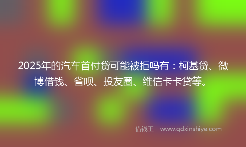 2025年的汽车首付贷可能被拒吗有：柯基贷、微博借钱、省呗、投友圈、维信卡卡贷等。