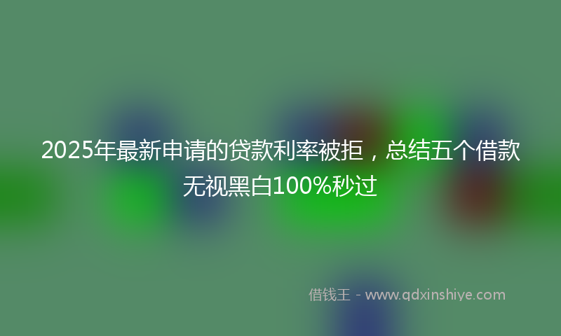 2025年最新申请的贷款利率被拒，总结五个借款无视黑白100%秒过