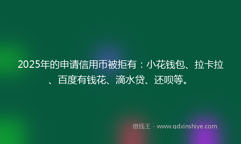 2025年的申请信用币被拒有：小花钱包、拉卡拉、百度有钱花、滴水贷、还呗等。