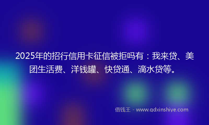 2025年的招行信用卡征信被拒吗有：我来贷、美团生活费、洋钱罐、快贷通、滴水贷等。