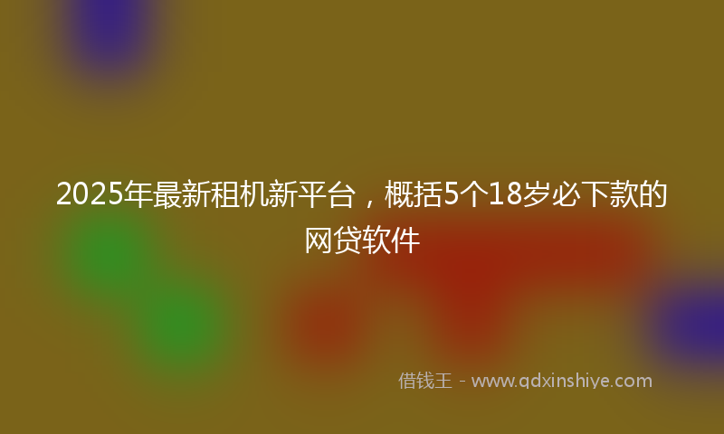 2025年最新租机新平台，概括5个18岁必下款的网贷软件