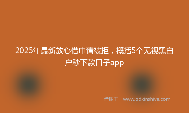 2025年最新放心借申请被拒，概括5个无视黑白户秒下款口子app