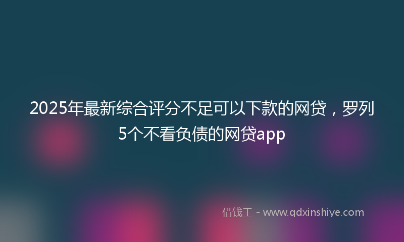 2025年最新综合评分不足可以下款的网贷，罗列5个不看负债的网贷app