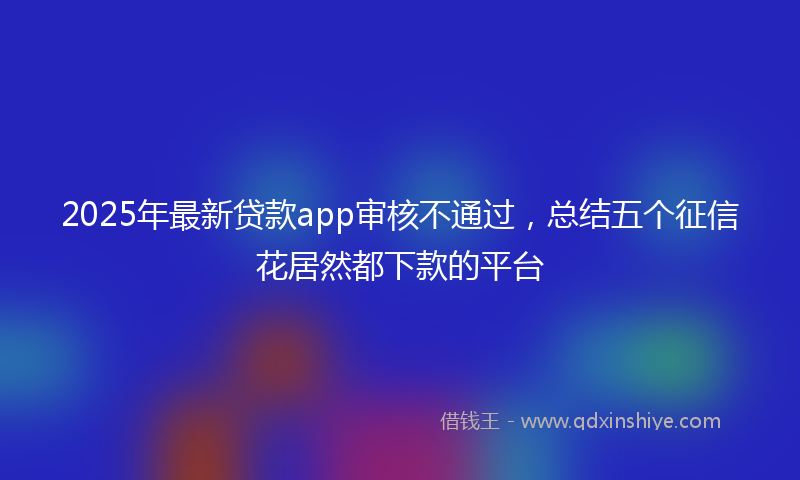 2025年最新贷款app审核不通过，总结五个征信花居然都下款的平台