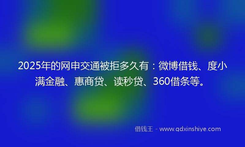 2025年的网申交通被拒多久有：微博借钱、度小满金融、惠商贷、读秒贷、360借条等。