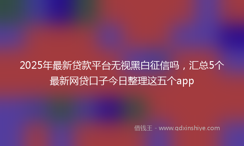 2025年最新贷款平台无视黑白征信吗，汇总5个最新网贷口子今日整理这五个app