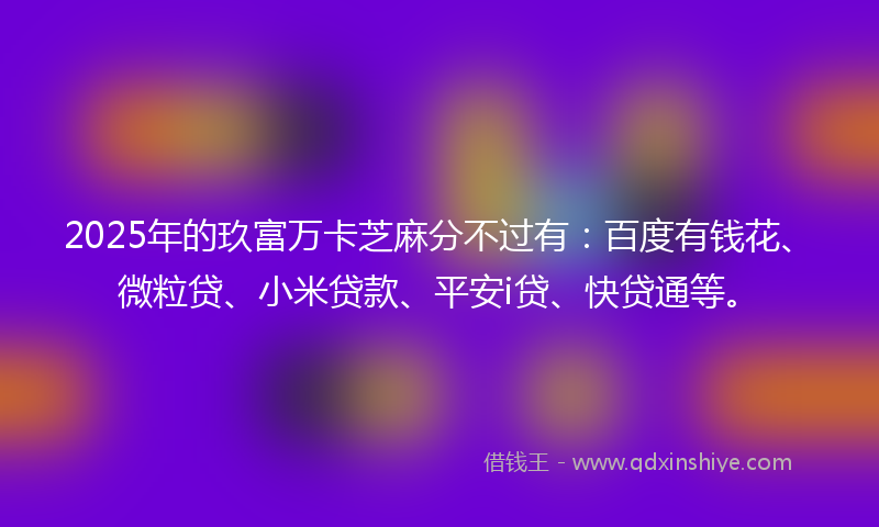 2025年的玖富万卡芝麻分不过有：百度有钱花、微粒贷、小米贷款、平安i贷、快贷通等。