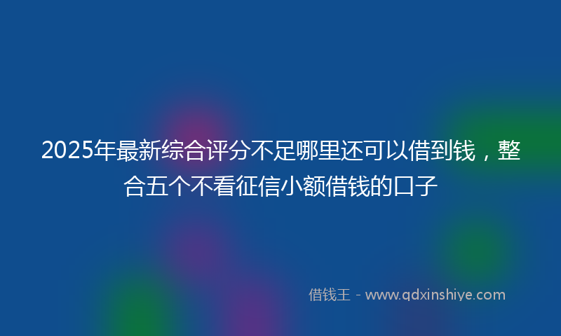 2025年最新综合评分不足哪里还可以借到钱，整合五个不看征信小额借钱的口子