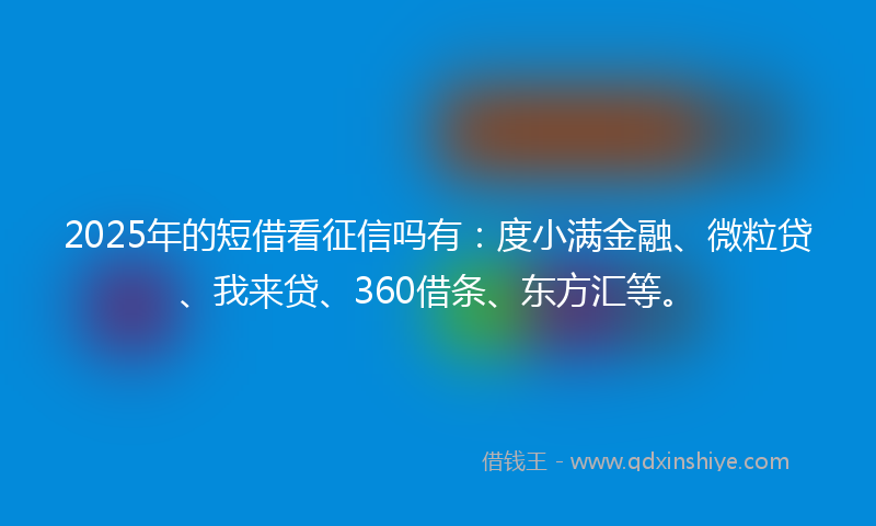 2025年的短借看征信吗有：度小满金融、微粒贷、我来贷、360借条、东方汇等。