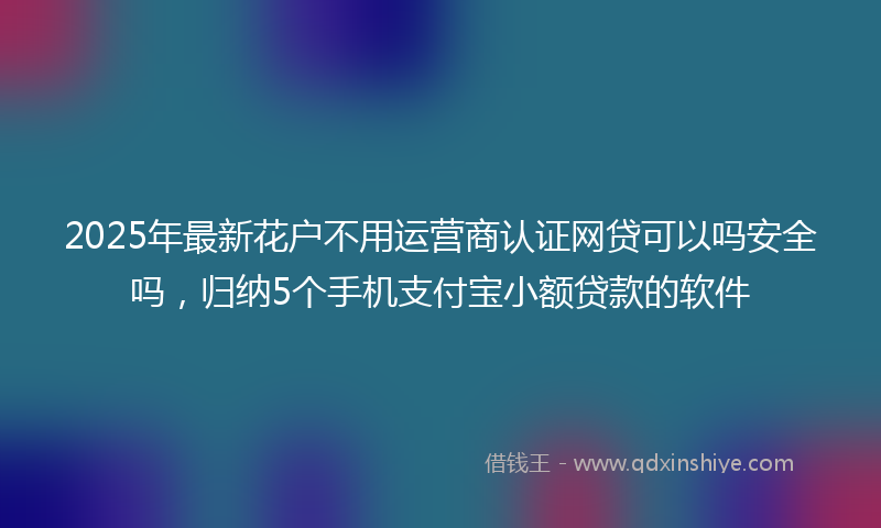 2025年最新花户不用运营商认证网贷可以吗安全吗，归纳5个手机支付宝小额贷款的软件