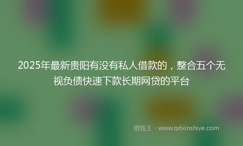 2025年最新贵阳有没有私人借款的，整合五个无视负债快速下款长期网贷的平台