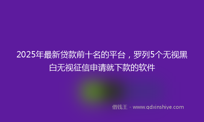 2025年最新贷款前十名的平台，罗列5个无视黑白无视征信申请就下款的软件
