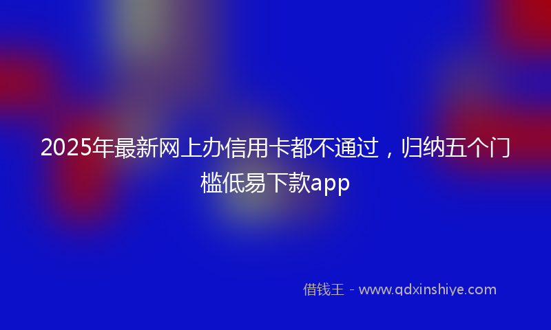 2025年最新网上办信用卡都不通过，归纳五个门槛低易下款app