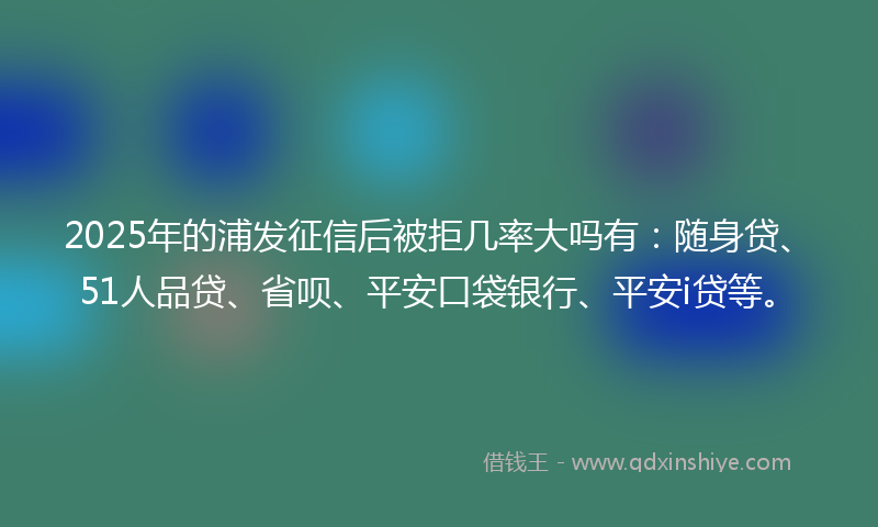 2025年的浦发征信后被拒几率大吗有：随身贷、51人品贷、省呗、平安口袋银行、平安i贷等。