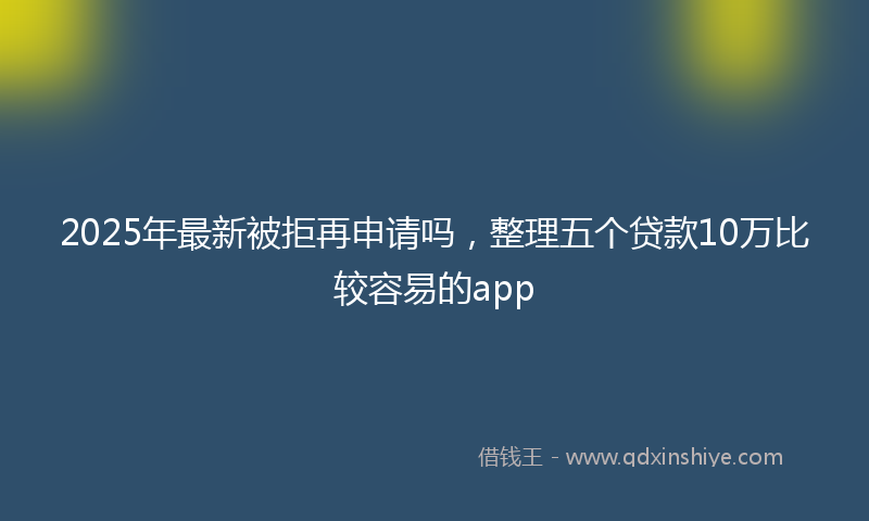 2025年最新被拒再申请吗，整理五个贷款10万比较容易的app