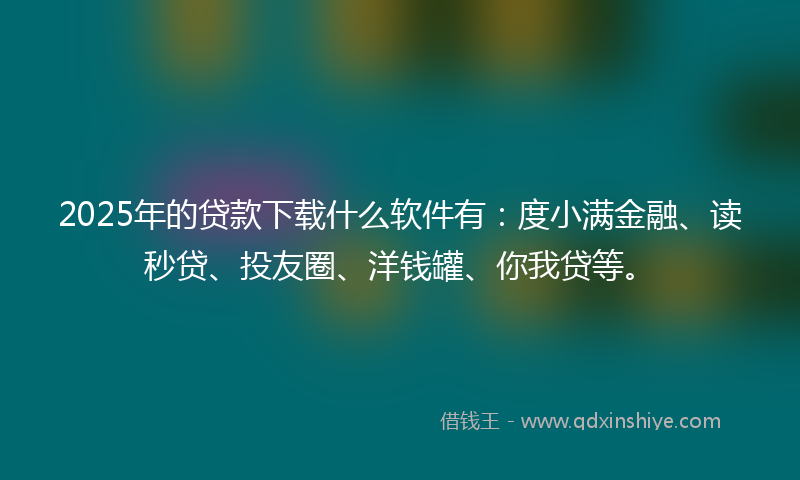 2025年的贷款下载什么软件有：度小满金融、读秒贷、投友圈、洋钱罐、你我贷等。