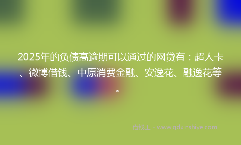 2025年的负债高逾期可以通过的网贷有：超人卡、微博借钱、中原消费金融、安逸花、融逸花等。