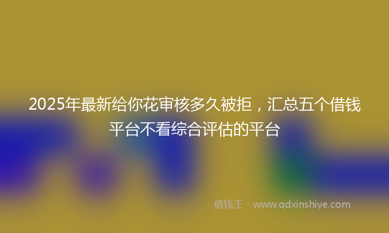2025年最新给你花审核多久被拒，汇总五个借钱平台不看综合评估的平台