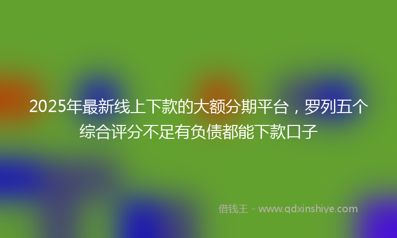 2025年最新线上下款的大额分期平台，罗列五个综合评分不足有负债都能下款口子