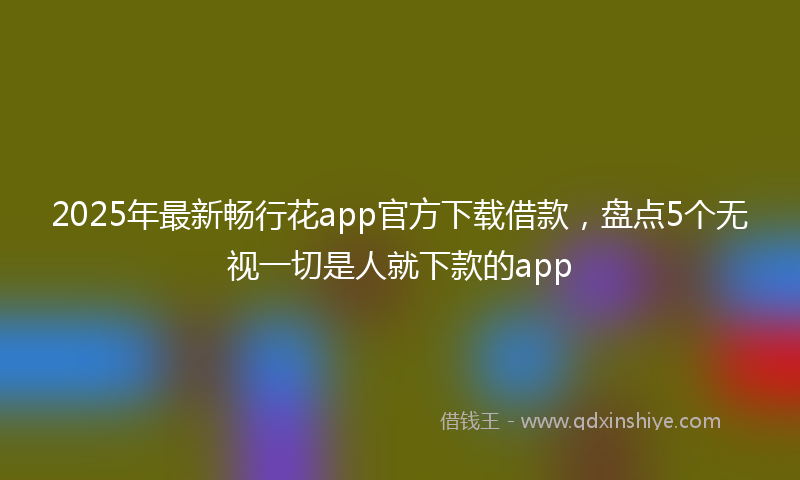 2025年最新畅行花app官方下载借款，盘点5个无视一切是人就下款的app