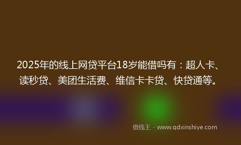 2025年的线上网贷平台18岁能借吗有：超人卡、读秒贷、美团生活费、维信卡卡贷、快贷通等。
