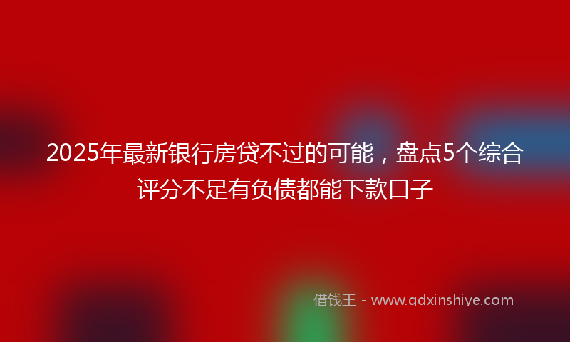 2025年最新银行房贷不过的可能，盘点5个综合评分不足有负债都能下款口子