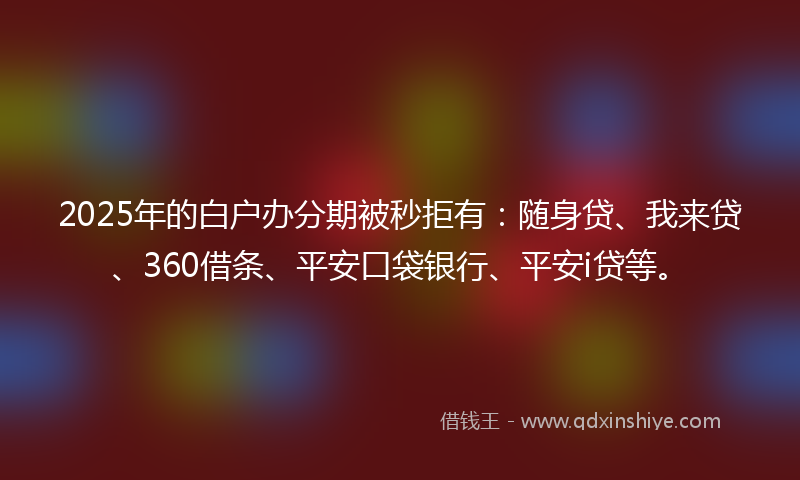 2025年的白户办分期被秒拒有：随身贷、我来贷、360借条、平安口袋银行、平安i贷等。