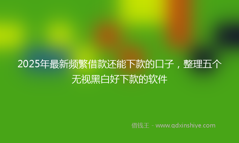 2025年最新频繁借款还能下款的口子，整理五个无视黑白好下款的软件