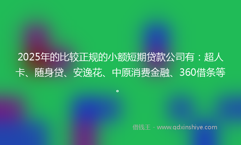 2025年的比较正规的小额短期贷款公司有：超人卡、随身贷、安逸花、中原消费金融、360借条等。