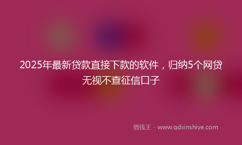 2025年最新贷款直接下款的软件，归纳5个网贷无视不查征信口子