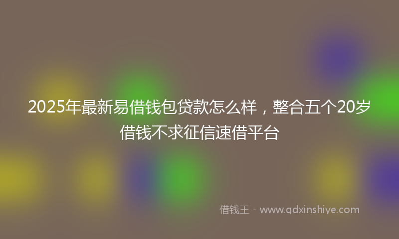 2025年最新易借钱包贷款怎么样，整合五个20岁借钱不求征信速借平台