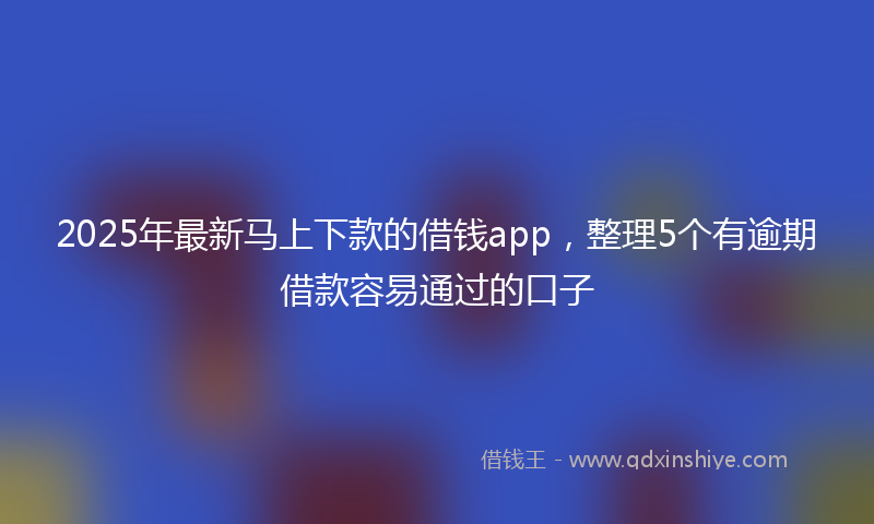 2025年最新马上下款的借钱app，整理5个有逾期借款容易通过的口子